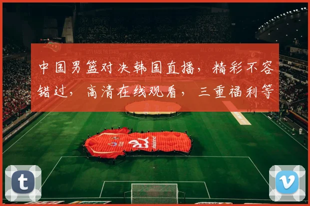 中国男篮对决韩国直播，精彩不容错过，高清在线观看，三重福利等你来