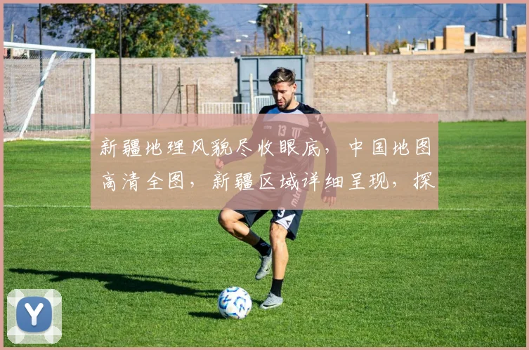 新疆地理风貌尽收眼底，中国地图高清全图，新疆区域详细呈现，探索边疆之美。