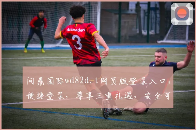 问鼎国际wd82d.t网页版登录入口，便捷登录，尊享三重礼遇，安全可靠，体验非凡
