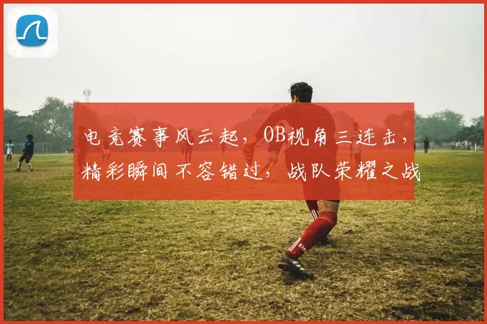 电竞赛事风云起，OB视角三连击，精彩瞬间不容错过，战队荣耀之战